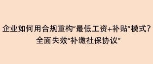 企業(yè)如何用合規(guī)重構(gòu)“最低工資+補貼”模式？全面失效“補繳社保協(xié)議”